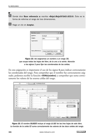 9. MISCELÁNEA 
Donde dice Hace referencia a: escriba =Hoja1:Hoja20!$A$1:$C$10. Ésta es la 
forma de referirse al rango de tres dimensiones. 
Haga un clic en Aceptar. 
Figura 22. Así asignamos un nombre a un rango 3D, 
que ocupa todas las hojas del libro, de la uno a la veinte. Atención 
a los signos $ para fijar las coordenadas de las celdas. 
 
En esta asignación es importante el uso de los signos $ para indicar correctamente 
las coordenadas del rango. Para comprobar que el nombre fue correctamente asig-nado, 
podemos escribir la función =SUMA(nombre) y comprobar que suma correc-tamente 
los valores de las sesenta celdas del rango. 
Figura 23. El nombre BLOQUE incluye al rango A1:B2 de las tres hojas de este libro. 
La función de la celda C2 suma correctamente los valores de las doce celdas del rango. 
306 www.redusers.com 
 
