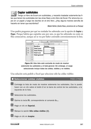 Copiar subtotales 
Tengo un libro de Excel con subtotales, y necesito trasladar solamente las fi-las 
que tienen los subtotales (sin las otras filas) a otro libro de Excel. Por ahora los co-pio 
en un papel y luego los escribo en el otro libro. ¿Hay alguna manera sencilla de 
hacerlo sin tener que escribirlos? 
Mabel Núñez (Santa Rosa, provincia de La Pampa) 
Uno podría preguntar por qué no trasladar los subtotales con la opción de Copiar y 
Pegar. Porque habría que copiarlos uno por uno, ya que los subtotales no están en 
filas consecutivas, aunque así se vea por haber contraído convenientemente la lista. 
Figura 24. Esta lista está contraída de modo de mostrar 
solamente los subtotales y el total general. Sin embargo, el rango 
seleccionado incluye todas las celdas, visibles y no visibles. 
Una solución sería pedirle a Excel que seleccione sólo las celdas visibles: 
■ Seleccionar celdas visibles PASO A PASO 
Contraiga la lista de modo de mostrar solamente los subtotales. Eso lo puede 
hacer con un clic sobre el botón 2 en la barra de control de los subtotales, a la 
izquierda de la lista. 
Seleccione los subtotales. 
Oprima la tecla F5, correspondiente al comando Ir.... 
Haga un clic en Especial. 
Marque la opción Sólo celdas visibles (2). 
Haga un clic en Aceptar. 
Copiar subtotales 
www.redusers.com 307 
 