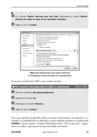 En el grupo Mostrar opciones para esta hoja, desmarque la opción Mostrar 
fórmulas en celdas en lugar de los resultados calculados. 
Haga un clic en Aceptar. 
Figura 18. Desmarcando esta opción activamos 
la visualización normal de datos en la planilla Excel. 
Si estamos usando Excel 2003 o una versión anterior: 
■ No mostrar fórmulas (Excel 2003 y anteriores) PASO A PASO 
Tome las opciones Herramientas/Opciones. 
Seleccione la ficha Ver. 
Desmarque la opción Fórmulas. 
Haga un clic en Aceptar. 
Con estas opciones, la planilla volverá a mostrar correctamente sus números y re-sultados. 
La modalidad de ver fórmulas se activa también mediante la combinación 
CONTROL+’ (acento grave). Cuando Maximiliano dice: “No sé qué hice”, segura-mente 
se refiere a que ejecutó el atajo de teclado sin saberlo. 
Formato rebelde 
www.redusers.com 29 
 
 