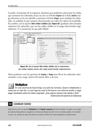 Cuando, al principio de la respuesta, decíamos que podíamos seleccionar las celdas 
que contienen los subtotales, hacer un clic en el botón Copiar de la ficha Inicio, lue-go 
ubicarnos en la otra planilla y presionar el botón Pegar, para trasladar los subto-tales, 
en realidad, lo que estamos seleccionando son todos los valores de la planilla. 
En cambio, con la opción Sólo celdas visibles (2) (Figura 25) quedarán seleccionados 
solamente los subtotales, que son las celdas visibles en el rango seleccionado origi-nalmente. 
Y es justametne lo que pide Mabel. 
Figura 25. Con la opción Sólo celdas visibles (2) se seleccionan 
las celdas visibles dentro del rango seleccionado originalmente. 
Ahora podemos usar las opciones de Copiar y Pegar para llevar los subtotales selec-cionados 
a otro rango, dentro del mismo libro o de otro. 
Multiplicar 
En una columna de Excel tengo una serie de números. Quiero multiplicarlos a 
todos por un valor fijo. Lo que hago es crear la fórmula en una columna auxiliar y luego 
pegar resultados sobre los datos originales. ¿Hay alguna manera más rápida y fácil? 
Vicente García Gil (provincia de Catamarca) 
9. MISCELÁNEA 
❘❘❘ 
CAMBIAR SIGNO 
Esta técnica con la opción Multiplicar del Pegado especial permite cambiar el signo a un rango 
de valores (de positivo a negativo o viceversa). Basta escribir -1 en la celda auxiliar. Al multipli-car 
por -1, cambia el signo de todos los valores sobre los cuales pegamos multiplicando. 
308 www.redusers.com 
 