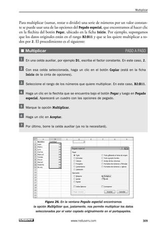 Para multiplicar (sumar, restar o dividir) una serie de números por un valor constan-te 
se puede usar una de las opciones del Pegado especial, que encontramos al hacer clic 
en la flechita del botón Pegar, ubicado en la ficha Inicio. Por ejemplo, supongamos 
que los datos originales están en el rango B2:B11 y que se los quiere multiplicar a to-dos 
por 2. El procedimiento es el siguiente: 
■ Multiplicar PASO A PASO 
En una celda auxiliar, por ejemplo D1, escriba el factor constante. En este caso, 2. 
Con esa celda seleccionada, haga un clic en el botón Copiar (está en la ficha 
Inicio de la cinta de opciones). 
Seleccione el rango de los números que quiere multiplicar. En este caso, B2:B11. 
Haga un clic en la flechita que se encuentra bajo el botón Pegar y luego en Pegado 
especial. Aparecerá un cuadro con las opciones de pegado. 
Marque la opción Multiplicar. 
Haga un clic en Aceptar. 
Por último, borre la celda auxiliar (ya no la necesitará). 
Figura 26. En la ventana Pegado especial encontramos 
la opción Multiplicar que, justamente, nos permite multiplicar los datos 
seleccionados por el valor copiado originalmente en el portapapeles. 
Multiplicar 
www.redusers.com 309 
 