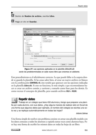 Dentro de Nombre de archivo, escriba Libro. 
Haga un clic en Guardar. 
Figura 27. Las opciones aplicadas en la plantilla Libro20.xlt 
Repetir datos 
serán las predeterminadas en cada nuevo libro que creemos en adelante. 
Este procedimiento es el oficialmente correcto. Lo que puede fallar es la carpeta don-de 
se guarda la plantilla. Si las cosas salen bien, al crear un nuevo archivo en blanco 
con la combinación CONTROL+U, éste tendrá que aparecer con las opciones indicadas 
en la plantilla Libro.xlt. Si esto no funciona, lo más simple y que recomendamos ha-cer 
es crear un archivo común y corriente y tomarlo como base para los demás. Es 
como recrear el concepto de plantilla, pero usando archivos XLS o XLSX. 
Repetir datos 
Trabajo en un colegio que tiene 450 alumnos y tengo que preparar una plani-lla 
por cada alumno, con sus datos. ¿Hay alguna manera de realizar esto en Excel de 
una forma que algunos datos (por ejemplo, el nombre del colegio) se escriba una so-la 
vez y se replique automáticamente en todas las hojas? 
Antonio Salinas 
Una forma simple de resolver este problema consiste en armar una planilla modelo con 
los datos comunes a todos los alumnos y copiarla tantas veces como alumnos haya. Pe-ro 
hay otra forma de escribir los mismos datos en todas las hojas de un libro: 
www.redusers.com 311 
 
 