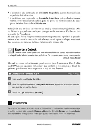 9. MISCELÁNEA 
• Si escribimos una contraseña en Contraseña de apertura, quienes la desconozcan 
no podrán abrir el archivo. 
• Si escribimos una contraseña en Contraseña de escritura, quienes la desconozcan 
podrán abrir y modificar el archivo, pero no grabar las modificaciones. Es decir 
que se abrirá en la modalidad Sólo lectura. 
Esta opción está en todas las versiones de Excel y en los demás programas de Offi-ce. 
De modo que podemos usarla para proteger un documento de Word o una pre-sentación 
de PowerPoint. 
Si, por alguna razón, luego queremos retirar esta protección, repetimos el procedi-miento 
y borramos la contraseña aplicada (que estará representada por asteriscos). 
Por supuesto, previamente debimos haber tomado nota de ella. 
Exportar a Outlook 
Querría saber cómo pasar una lista de direcciones de correo electrónico desde 
una hoja Excel a la lista de contactos de Outlook. Sin copiarlas una por una, por supuesto. 
Nicte Ha Rosas (México) 
Outlook reconoce varios formatos para importar listas de contactos. Uno de ellos 
es el CSV (valores separados por comas), que también es reconocido por Excel. Lo 
primero que debemos hacer es guardar la hoja en este formato: 
■ Guardar en formato CSV PASO A PASO 
Haga un clic en el Botón de Office. 
Tome las opciones Guardar como/Otros formatos. Aparecerá el cuadro habitual 
para guardar un archivo Excel. 
Dentro de Tipo indique CSV (MS-DOS). 
❘❘❘ 
PROTECCIÓN 
Excel ofrece dos niveles de protección de la información. El explicado en esta consulta protege 
el archivo como un todo. La opción Bloquear celda, dentro del botón Formato (en el grupo Celdas 
de la ficha Inicio), protege ciertas celdas para que su contenido no pueda ser modificado. 
314 www.redusers.com 
 
 