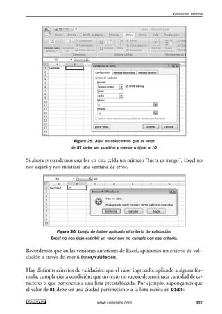 Figura 29. Aquí establecemos que el valor 
de B1 debe ser positivo y menor o igual a 10. 
Validación externa 
Si ahora pretendemos escribir en esta celda un número “fuera de rango”, Excel no 
nos dejará y nos mostrará una ventana de error. 
Figura 30. Luego de haber aplicado el criterio de validación, 
Excel no nos deja escribir un valor que no cumple con ese criterio. 
Recordemos que en las versiones anteriores de Excel, aplicamos un criterio de vali-dación 
a través del menú Datos/Validación. 
Hay distintos criterios de validación: que el valor ingresado, aplicado a alguna fór-mula, 
cumpla cierta condición; que un texto no supere determinada cantidad de ca-racteres 
o que pertenezca a una lista preestablecida. Por ejemplo, supongamos que 
el valor de B1 debe ser una ciudad perteneciente a la lista escrita en D1:D5: 
www.redusers.com 317 
 