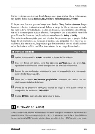 En las versiones anteriores de Excel, las opciones para ocultar filas y columnas es-tán 
dentro de los menús Formato/Fila/Ocultar y Formato/Columna/Ocultar. 
Es importante destacar que con las opciones Ocultar filas y Ocultar columnas, lo que 
hacemos es limitar la visualización de la hoja al rango de filas y columnas no ocul-tas. 
Pero todavía permite algunos efectos no deseados, o que al menos a nuestro lec-tor 
no le interesa que se puedan efectuar. Por ejemplo, que el usuario se vaya de la 
pantalla con las barras de desplazamiento o con las teclas AvPág y RePág. 
Una solución más compleja, pero más efectiva, fue propuesta por el propio Carlos 
luego de un intercambio de mensajes, a través de una propiedad en el Editor de Vi-sual 
Basic. De esta manera, las personas que debían trabajar con esa planilla sólo es-taban 
limitados a realizar modificaciones dentro de un rango determinado: 
■ Pantalla limitada PASO A PASO 
Oprima la combinación ALT+F1 para abrir el Editor de Visual Basic. 
Una vez dentro del editor, tome las opciones Ver/Explorador de proyectos. 
Aparecerá una estructura similar al explorador de archivos de Windows. 
Dentro de este explorador, seleccione la rama correspondiente a la hoja donde 
quiere limitar la navegación. 
Tome las opciones Ver/Ventana propiedades. Aparecerá un cuadro con las 
distintas propiedades de la hoja. 
Dentro de la propiedad ScrollArea escriba el rango al cual quiere limitar la 
navegación. En este caso, $A$1:$E$20. 
Oprima ENTER y cierre el editor para volver a Excel. 
Pantalla limitada 
EL TAMAÑO DE LA HOJA 
www.redusers.com 323 
❴❵ 
Excel 2007 satisface, después de veinte años, uno de los principales reclamos de los usuarios: su-pera 
el límite de 256 columnas por hoja, de la A a la IV. Ahora una hoja de Excel tiene 16384 co-lumnas, 
de la A a la XFD. También admite más de un millón de filas y 3267 caracteres por celda. 
 