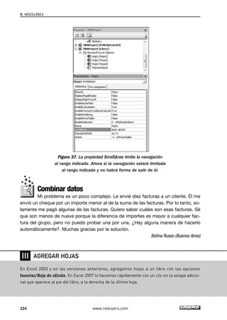 Figura 37. La propiedad ScrollArea limita la navegación 
al rango indicado. Ahora sí la navegación estará limitada 
al rango indicado y no habrá forma de salir de él. 
Combinar datos 
Mi problema es un poco complejo. Le envié diez facturas a un cliente. Él me 
envió un cheque por un importe menor al de la suma de las facturas. Por lo tanto, so-lamente 
me pagó algunas de las facturas. Quiero saber cuáles son esas facturas. Sé 
que son menos de nueve porque la diferencia de importes es mayor a cualquier fac-tura 
del grupo, pero no puedo probar una por una. ¿Hay alguna manera de hacerlo 
automáticamente?. Muchas gracias por la solución. 
Betina Russo (Buenos Aires) 
9. MISCELÁNEA 
❘❘❘ 
AGREGAR HOJAS 
En Excel 2003 y en las versiones anteriores, agregamos hojas a un libro con las opciones 
Insertar/Hoja de cálculo. En Excel 2007 lo hacemos rápidamente con un clic en la solapa adicio-nal 
que aparece al pie del libro, a la derecha de la última hoja. 
324 www.redusers.com 
 