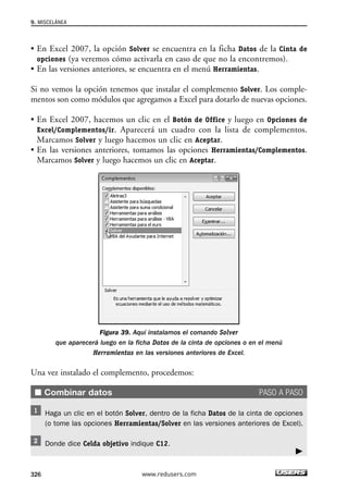 9. MISCELÁNEA 
• En Excel 2007, la opción Solver se encuentra en la ficha Datos de la Cinta de 
opciones (ya veremos cómo activarla en caso de que no la encontremos). 
• En las versiones anteriores, se encuentra en el menú Herramientas. 
Si no vemos la opción tenemos que instalar el complemento Solver. Los comple-mentos 
son como módulos que agregamos a Excel para dotarlo de nuevas opciones. 
• En Excel 2007, hacemos un clic en el Botón de Office y luego en Opciones de 
Excel/Complementos/ir. Aparecerá un cuadro con la lista de complementos. 
Marcamos Solver y luego hacemos un clic en Aceptar. 
• En las versiones anteriores, tomamos las opciones Herramientas/Complementos. 
Marcamos Solver y luego hacemos un clic en Aceptar. 
Figura 39. Aquí instalamos el comando Solver 
que aparecerá luego en la ficha Datos de la cinta de opciones o en el menú 
Herramientas en las versiones anteriores de Excel. 
Una vez instalado el complemento, procedemos: 
■ Combinar datos PASO A PASO 
Haga un clic en el botón Solver, dentro de la ficha Datos de la cinta de opciones 
(o tome las opciones Herramientas/Solver en las versiones anteriores de Excel). 
Donde dice Celda objetivo indique C12. 
326 www.redusers.com 
 
 