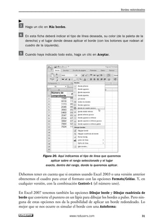 Haga un clic en Más bordes. 
En esta ficha deberá indicar el tipo de línea deseada, su color (de la paleta de la 
derecha) y el lugar donde desea aplicar el borde (con los botones que rodean al 
cuadro de la izquierda). 
Cuando haya indicado todo esto, haga un clic en Aceptar. 
Figura 20. Aquí indicamos el tipo de línea que queremos 
aplicar sobre el rango seleccionado y el lugar 
exacto, dentro del rango, donde la queremos aplicar. 
Debemos tener en cuenta que si estamos usando Excel 2003 o una versión anterior 
obtenemos el cuadro para crear el formato con las opciones Formato/Celdas. Y, en 
cualquier versión, con la combinación Control+1 (el número uno). 
En Excel 2007 tenemos también las opciones Dibujar borde y Dibujar cuadrícula de 
borde que convierte el puntero en un lápiz para dibujar los bordes a pulso. Pero nin-guna 
de estas opciones nos da la posibilidad de aplicar un borde redondeado. Lo 
mejor que se nos ocurre es simular el borde con una Autoforma: 
Bordes redondeados 
www.redusers.com 31 
 
 