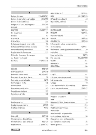 E 
Editar vínculos 292/293/301 
Editor de caracteres privados 48/49/50 
Editor de Visual Basic 234 
Elegir de la lista desplegable 204/205 
ELEGIR 155 
ENTERO 107/109/111 
Es mayor que 39 
Escala 83 
ESERROR 127/128 
ESPACIOS 128 
Establecer área de impresión 56 
Establecer Precisión de pantalla 114 
Etiquetas del eje horizontal 86 
Explorador de Proyectos 233 
Extender formatos de rangos 
de datos y fórmulas 132 
EXTRAE 101/104/270 
F 
FECHA 173/189 
Filtro avanzado 217/218 
Formato condicional 38/39/40/42 
Formato de serie de datos 78 
Formato personalizado 14/15 
Formatos de fecha 175 
Formularios 231 
Fórmulas matriciales 165 
Función condicional 139 
Funciones arroba 130 
G 
Grabar macro 235 
Grabar nueva macro 62/235 
Gráfico dinámico 71/73 
H 
HALLAR 127/128 
Herramientas de gráficos 73 
Herramientas para análisis 106/124 
Hipervínculo 213/296/297 
Índice temático 
HIPERVINCULO 293/294 
HOY 181/182/193 
HPageBreaks.Count 60 
Hyperlinks.Address 214 
I 
IM.PRODUCT 123/124 
IM.SUM 123/124 
Imprimir objeto 54 
INDICE 161/166 
INDIRECTO 100/105 
Información sobre herramientas 
de funciones 134/151 
Informe de tablas y gráficos dinámicos 70 
InputBox 253 
Insertar función 94/95 
Ir a Especial 206/307/308 
IsDate 254 
IsNumeric 254 
IZQUIERDA 104 
L 
LARGO 101 
Libro de macros personal 235 
Libro maestro 278 
Líneas 72 
Lista de miembros automática 59/259 
Listas personalizadas 176/177 
M 
Mapa de caracteres 51 
MAX 146 
Microsoft Editor de ecuaciones 16 
Mid 214 
Modificar hipervínculo 214 
MonthView 196 
Mostrar ficha programador 
en la cinta de opciones 58 
Mostrar un cero en las celdas 
que tienen un valor cero 25 
Mover gráfico 78 
www.redusers.com 331 
 