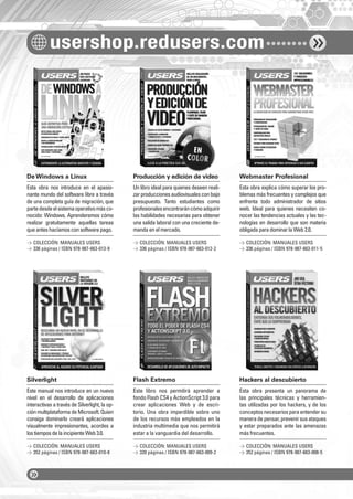 usershop.redusers.com 
De Windows a Linux Producción y edición de video Webmaster Profesional 
Esta obra nos introduce en el apasio-nante 
mundo del software libre a través 
de una completa guía de migración, que 
parte desde el sistema operativo más co-nocido: 
Windows. Aprenderemos cómo 
realizar gratuitamente aquellas tareas 
que antes hacíamos con software pago. 
Silverlight Flash Extremo Hackers al descubierto 
Este manual nos introduce en un nuevo 
nivel en el desarrollo de aplicaciones 
interactivas a través de Silverlight, la op-ción 
multiplataforma de Microsoft. Quien 
consiga dominarlo creará aplicaciones 
visualmente impresionantes, acordes a 
los tiempos de la incipiente Web 3.0. 
Un libro ideal para quienes deseen reali-zar 
producciones audiovisuales con bajo 
presupuesto. Tanto estudiantes como 
profesionales encontrarán cómo adquirir 
las habilidades necesarias para obtener 
una salida laboral con una creciente de-manda 
en el mercado. 
Este libro nos permitirá aprender a 
fondo Flash CS4 y ActionScript 3.0 para 
crear aplicaciones Web y de escri-torio. 
Una obra imperdible sobre uno 
de los recursos más empleados en la 
industria multimedia que nos permitirá 
estar a la vanguardia del desarrollo. 
Esta obra explica cómo superar los pro-blemas 
más frecuentes y complejos que 
enfrenta todo administrador de sitios 
web. Ideal para quienes necesiten co-nocer 
las tendencias actuales y las tec-nologías 
en desarrollo que son materia 
obligada para dominar la Web 2.0. 
Esta obra presenta un panorama de 
las principales técnicas y herramien-tas 
utilizadas por los hackers, y de los 
conceptos necesarios para entender su 
manera de pensar, prevenir sus ataques 
y estar preparados ante las amenazas 
más frecuentes. 
 COLECCIÓN: MANUALES USERS 
 336 páginas / ISBN 978-987-663-013-9 
 COLECCIÓN: MANUALES USERS 
 352 páginas / ISBN 978-987-663-010-8 
 COLECCIÓN: MANUALES USERS 
 336 páginas / ISBN 978-987-663-012-2 
 COLECCIÓN: MANUALES USERS 
 320 páginas / ISBN 978-987-663-009-2 
 COLECCIÓN: MANUALES USERS 
 336 páginas / ISBN 978-987-663-011-5 
 COLECCIÓN: MANUALES USERS 
 352 páginas / ISBN 978-987-663-008-5 
 