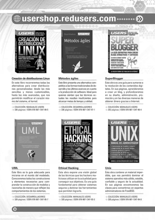 usershop.redusers.com 
Creación de distribuciones Linux Métodos ágiles SuperBlogger 
En este libro recorreremos todas las 
alternativas para crear distribucio-nes 
personalizadas: desde las más 
sencillas y menos customizables, 
hasta las más avanzadas, que nos 
permitirán modifi car el corazón mis-mo 
del sistema, el kernel. 
UML Ethical Hacking Unix 
Este libro es la guía adecuada para 
iniciarse en el mundo del modelado. 
Conoceremos todos los constructores 
y elementos necesarios para com-prender 
la construcción de modelos y 
razonarlos de manera que refl ejen los 
comportamientos de los sistemas. 
Este libro presenta una alternativa com-petitiva 
a las formas tradicionales de de-sarrollo 
y los últimos avances en cuanto 
a la producción de software. Ideal para 
quienes sientan que las técnicas ac-tuales 
les resultan insufi cientes para 
alcanzar metas de tiempo y calidad. 
Esta obra expone una visión global 
de las técnicas que los hackers ma-liciosos 
utilizan en la actualidad para 
conseguir sus objetivos. Es una guía 
fundamental para obtener sistemas 
seguros y dominar las herramientas 
que permiten lograrlo. 
Esta obra es una guía para sumarse a 
la revolución de los contenidos digi-tales. 
En sus páginas, aprenderemos 
a crear un blog, y profundizaremos 
en su diseño, administración, pro-moción 
y en las diversas maneras de 
obtener dinero gracias a Internet. 
Esta obra contiene un material imper-dible, 
que nos permitirá dominar el 
sistema operativo más sólido, estable, 
confi able y seguro de la actualidad. 
En sus páginas encontraremos las 
claves para convertirnos en expertos 
administradores de FreeBSD. 
 COLECCIÓN: MANUALES USERS 
 336 páginas / ISBN 978-987-1347-99-5 
 COLECCIÓN: DESARROLLADORES 
 320 páginas / ISBN 978-987-1347-95-7 
 COLECCIÓN: DESARROLLADORES 
 336 páginas / ISBN 978-987-1347-97-1 
 COLECCIÓN: MANUALES USERS 
 320 páginas / ISBN 978-987-1347-93-3 
 COLECCIÓN: MANUALES USERS 
 352 páginas / ISBN 978-987-1347-96-4 
 COLECCIÓN: MANUALES USERS 
 320 páginas / ISBN 978-987-1347-94-0 
 