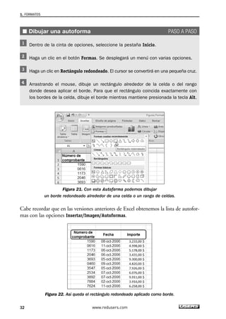 1. FORMATOS 
■ Dibujar una autoforma PASO A PASO 
Dentro de la cinta de opciones, seleccione la pestaña Inicio. 
Haga un clic en el botón Formas. Se desplegará un menú con varias opciones. 
Haga un clic en Rectángulo redondeado. El cursor se convertirá en una pequeña cruz. 
Arrastrando el mouse, dibuje un rectángulo alrededor de la celda o del rango 
donde desea aplicar el borde. Para que el rectángulo coincida exactamente con 
los bordes de la celda, dibuje el borde mientras mantiene presionada la tecla Alt. 
Figura 21. Con esta Autoforma podemos dibujar 
un borde redondeado alrededor de una celda o un rango de celdas. 
Cabe recordar que en las versiones anteriores de Excel obtenemos la lista de autofor-mas 
con las opciones Insertar/Imagen/Autoformas. 
Figura 22. Así queda el rectángulo redondeado aplicado como borde. 
32 www.redusers.com 
 
