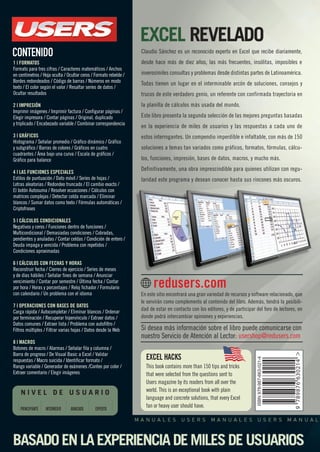 EXCEL REVELADO 
Claudio Sánchez es un reconocido experto en Excel que recibe diariamente, 
desde hace más de diez años, las más frecuentes, insólitas, imposibles e 
inverosímiles consultas y problemas desde distintas partes de Latinoamérica. 
Todas tienen un lugar en el interminable arcón de soluciones, consejos y 
trucos de este verdadero genio, un referente con confirmada trayectoria en 
la planilla de cálculos más usada del mundo. 
Este libro presenta la segunda selección de las mejores preguntas basadas 
en la experiencia de miles de usuarios y las respuestas a cada uno de 
estos interrogantes. Un compendio imperdible e infaltable, con más de 150 
soluciones a temas tan variados como gráficos, formatos, fórmulas, cálcu-los, 
funciones, impresión, bases de datos, macros, y mucho más. 
Definitivamente, una obra imprescindible para quienes utilizan con regu-laridad 
este programa y desean conocer hasta sus rincones más oscuros. 
En este sitio encontrará una gran variedad de recursos y software relacionado, que 
le servirán como complemento al contenido del libro. Además, tendrá la posibili-dad 
de estar en contacto con los editores, y de participar del foro de lectores, en 
donde podrá intercambiar opiniones y experiencias. 
Si desea más información sobre el libro puede comunicarse con 
nuestro Servicio de Atención al Lector: usershop@redusers.com 
EXCEL HACKS 
This book contains more than 150 tips and tricks 
that were selected from the questions sent to 
Users magazine by its readers from all over the 
world. This is an exceptional book with plain 
language and concrete solutions, that every Excel 
fan or heavy user should have. 
CONTENIDO 
1 | FORMATOS 
Formato para tres cifras / Caracteres matemáticos / Anchos 
en centímetros / Hoja oculta / Ocultar ceros / Formato rebelde / 
Bordes redondeados / Código de barras / Números en modo 
texto / El color según el valor / Resaltar series de datos / 
Ocultar resultados 
2 | IMPRESIÓN 
Imprimir imágenes / Imprimir factura / Configurar páginas / 
Elegir impresora / Contar páginas / Original, duplicado 
y triplicado / Encabezado variable / Combinar correspondencia 
3 | GRÁFICOS 
Histograma / Señalar promedio / Gráfico dinámico / Gráfico 
y subgráfico / Barras de colores / Gráficos en cuatro 
cuadrantes / Área bajo una curva / Escala de gráficos / 
Gráfico para balance 
4 | LAS FUNCIONES ESPECIALES 
Estilos de puntuación / Dato móvil / Series de hojas / 
Letras aleatorias / Redondeo truncado / El cambio exacto / 
El botón Autosuma / Resolver ecuaciones / Cálculos con 
matrices complejas / Detectar celda marcada / Eliminar 
blancos / Sumar datos como texto / Fórmulas automáticas / 
Criptofrases 
5 | CÁLCULOS CONDICIONALES 
Negativos y ceros / Funciones dentro de funciones / 
Multicondicional / Demasiadas condiciones / Cobradas, 
pendientes y anuladas / Contar celdas / Condición de entero / 
Deuda impaga y vencida / Problema con repetidos / 
Condiciones aproximadas 
6 | CÁLCULOS CON FECHAS Y HORAS 
Reconstruir fecha / Cierres de ejercicio / Series de meses 
y de días hábiles / Señalar fines de semana / Anunciar 
vencimiento / Contar por semestre / Última fecha / Contar 
por hora / Horas y porcentajes / Reloj fichador / Formulario 
con calendario / Un problema con el idioma 
7 | OPERACIONES CON BASES DE DATOS 
Carga rápida / Autocompletar / Eliminar blancos / Ordenar 
por terminación / Recuperar hipervínculo / Extraer datos / 
Datos comunes / Extraer lista / Problema con autofiltro / 
Filtros múltiples / Filtrar varias hojas / Datos desde la Web 
8 | MACROS 
Botones de macro / Alarmas / Señalar fila y columna / 
Barra de progreso / De Visual Basic a Excel / Validar 
respuestas / Macro suicida / Identificar formato / 
Rango variable / Generador de exámenes /Conteo por color / 
Extraer comentario / Elegir imágenes 
N I V E L D E U S U A R I O 
PRINCIPIANTE INTERMEDIO AVANZADO EXPERTO 
redusers.com 
