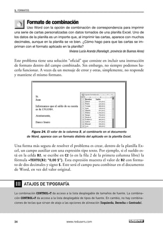 1. FORMATOS 
Formato de combinación 
Uso Word con la opción de combinación de correspondencia para imprimir 
una serie de cartas personalizadas con datos tomados de una planilla Excel. Uno de 
los datos de la planilla es un importe que, al imprimir las cartas, aparece con muchos 
decimales, aunque en la planilla se ve bien. ¿Cómo hago para que las cartas se im-priman 
con el formato aplicado en la planilla? 
Viviana Lucía Aranda (Ranelagh, provincia de Buenos Aires) 
Este problema tiene una solución “oficial” que consiste en incluir una instrucción 
de formato dentro del campo combinado. Sin embargo, no siempre podemos ha-cerla 
funcionar. A veces da un mensaje de error y otras, simplemente, no responde 
y mantiene el mismo formato. 
Figura 24. El valor de la columna B, al combinarlo en el documento 
de Word, aparece con un formato distinto del aplicado en la planilla Excel. 
Una forma más segura de resolver el problema es crear, dentro de la planilla Ex-cel, 
un campo auxiliar con una expresión tipo texto. Por ejemplo, si el sueldo es-tá 
en la celda B2, se escribe en C2 (o en la fila 2 de la primera columna libre) la 
fórmula =TEXTO(B2; “0,00 $”). Esta expresión muestra el valor de B2 con forma-to 
de dos decimales y signo $. Este será el campo para combinar en el documento 
de Word, en vez del valor original. 
❘❘❘ 
ATAJOS DE TIPOGRAFÍA 
La combinación CONTROL+T da acceso a la lista desplegable de tamaños de fuente. La combina-ción 
CONTROL+F da acceso a la lista desplegable de tipos de fuente. En cambio, no hay combina-ciones 
de teclas que sirvan de atajo a las opciones de alineación (Izquierda, Derecha o Centrado). 
34 www.redusers.com 
 