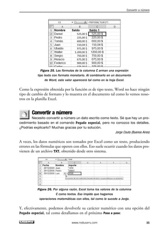 Convertir a número 
Figura 25. Las fórmulas de la columna C arman una expresión 
tipo texto con formato monetario. Al combinarlo en un documento 
de Word, este valor aparecerá tal como en la hoja Excel. 
Como la expresión obtenida por la función es de tipo texto, Word no hace ningún 
tipo de cambio de formato y lo muestra en el documento tal como lo vemos noso-tros 
en la planilla Excel. 
Convertir a número 
Necesito convertir a número un dato escrito como texto. Sé que hay un pro-cedimiento 
basado en el comando Pegado especial, pero no conozco los detalles. 
¿Podrías explicarlo? Muchas gracias por tu solución. 
Jorge Couto (Buenos Aires) 
A veces, los datos numéricos son tomados por Excel como un texto, produciendo 
errores en las fórmulas que operen con ellos. Eso suele ocurrir cuando los datos pro-vienen 
de un archivo TXT, obtenido desde otro sistema. 
Figura 26. Por alguna razón, Excel toma los valores de la columna 
C como textos. Eso impide que hagamos 
operaciones matemáticas con ellos, tal como le sucede a Jorge. 
Y, efectivamente, podemos devolverle su carácter numérico con una opción del 
Pegado especial, tal como detallamos en el próximo Paso a paso: 
www.redusers.com 35 
 