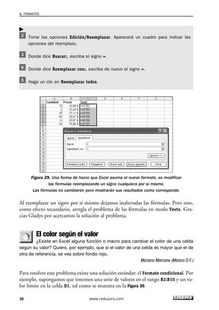 1. FORMATOS 
Tome las opciones Edición/Reemplazar. Aparecerá un cuadro para indicar las 
opciones del reemplazo. 
Donde dice Buscar:, escriba el signo =. 
Donde dice Reemplazar con:, escriba de nuevo el signo =. 
Haga un clic en Reemplazar todos. 
Figura 29. Una forma de hacer que Excel asuma el nuevo formato, es modificar 
las fórmulas reemplazando un signo cualquiera por sí mismo. 
Las fórmulas no cambiarán pero mostrarán sus resultados como corresponde. 
 
Al reemplazar un signo por sí mismo dejamos inalteradas las fórmulas. Pero esto, 
como efecto secundario, arregla el problema de las fórmulas en modo Texto. Gra-cias 
Gladys por acercarnos la solución al problema. 
El color según el valor 
¿Existe en Excel alguna función o macro para cambiar el color de una celda 
según su valor? Quiero, por ejemplo, que si el valor de una celda es mayor que el de 
otra de referencia, se vea sobre fondo rojo. 
Mariano Marcone (México D.F.) 
Para resolver este problema existe una solución estándar: el Formato condicional. Por 
ejemplo, supongamos que tenemos una serie de valores en el rango B2:B10 y un va-lor 
límite en la celda D1, tal como se muestra en la Figura 30. 
38 www.redusers.com 
 