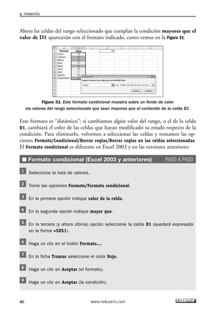 1. FORMATOS 
Ahora las celdas del rango seleccionado que cumplan la condición mayores que el 
valor de D1 aparecerán con el formato indicado, como vemos en la Figura 31. 
Figura 31. Este formato condicional muestra sobre un fondo de color 
los valores del rango seleccionado que sean mayores que el contenido de la celda D1. 
Este formato es “dinámico”: si cambiamos algún valor del rango, o el de la celda 
D1, cambiará el color de las celdas que hayan modificado su estado respecto de la 
condición. Para eliminarlo, volvemos a seleccionar las celdas y tomamos las op-ciones 
Formato/Condicional/Borrar reglas/Borrar reglas en las celdas seleccionadas. 
El Formato condicional es diferente en Excel 2003 y en las versiones anteriores: 
■ Formato condicional (Excel 2003 y anteriores) PASO A PASO 
Seleccione la lista de valores. 
Tome las opciones Formato/Formato condicional. 
En la primera opción indique valor de la celda. 
En la segunda opción indique mayor que. 
En la tercera (y ahora última) opción seleccione la celda D1 (quedará expresada 
en la forma =$D$1). 
Haga un clic en el botón Formato.... 
En la ficha Tramas seleccione el color Rojo. 
Haga un clic en Aceptar (el formato). 
Haga un clic en Aceptar (la condición). 
40 www.redusers.com 
 