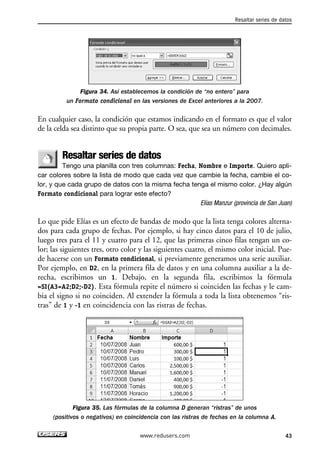 Resaltar series de datos 
Figura 34. Así establecemos la condición de “no entero” para 
un Formato condicional en las versiones de Excel anteriores a la 2007. 
En cualquier caso, la condición que estamos indicando en el formato es que el valor 
de la celda sea distinto que su propia parte. O sea, que sea un número con decimales. 
Resaltar series de datos 
Tengo una planilla con tres columnas: Fecha, Nombre e Importe. Quiero apli-car 
colores sobre la lista de modo que cada vez que cambie la fecha, cambie el co-lor, 
y que cada grupo de datos con la misma fecha tenga el mismo color. ¿Hay algún 
Formato condicional para lograr este efecto? 
Elías Manzur (provincia de San Juan) 
Lo que pide Elías es un efecto de bandas de modo que la lista tenga colores alterna-dos 
para cada grupo de fechas. Por ejemplo, si hay cinco datos para el 10 de julio, 
luego tres para el 11 y cuatro para el 12, que las primeras cinco filas tengan un co-lor; 
las siguientes tres, otro color y las siguientes cuatro, el mismo color inicial. Pue-de 
hacerse con un Formato condicional, si previamente generamos una serie auxiliar. 
Por ejemplo, en D2, en la primera fila de datos y en una columna auxiliar a la de-recha, 
escribimos un 1. Debajo, en la segunda fila, escribimos la fórmula 
=SI(A3=A2;D2;-D2). Esta fórmula repite el número si coinciden las fechas y le cam-bia 
el signo si no coinciden. Al extender la fórmula a toda la lista obtenemos “ris-tras” 
de 1 y -1 en coincidencia con las ristras de fechas. 
Figura 35. Las fórmulas de la columna D generan “ristras” de unos 
(positivos o negativos) en coincidencia con las ristras de fechas en la columna A. 
www.redusers.com 43 
 