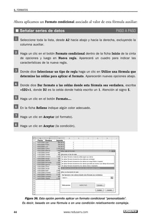 1. FORMATOS 
Ahora aplicamos un Formato condicional asociado al valor de esta fórmula auxiliar: 
■ Señalar series de datos PASO A PASO 
Seleccione toda la lista, desde A2 hacia abajo y hacia la derecha, excluyendo la 
columna auxiliar. 
Haga un clic en el botón Formato condicional dentro de la ficha Inicio de la cinta 
de opciones y luego en Nueva regla. Aparecerá un cuadro para indicar las 
características de la nueva regla. 
Donde dice Seleccionar un tipo de regla haga un clic en Utilice una fórmula que 
determine las celdas para aplicar el formato. Aparecerán nuevas opciones abajo. 
Donde dice Dar formato a las celdas donde esta fórmula sea verdadera, escriba 
=$D2=1, donde D2 es la celda donde había escrito un 1. Atención al signo $. 
Haga un clic en el botón Formato.... 
En la ficha Relleno indique algún color adecuado. 
Haga un clic en Aceptar (el formato). 
Haga un clic en Aceptar (la condición). 
Figura 36. Esta opción permite aplicar un formato condicional “personalizado”. 
Es decir, basado en una fórmula o en una condición relativamente compleja. 
44 www.redusers.com 
 