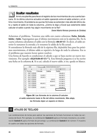 Ocultar resultados 
Armé una planilla para llevar el registro de los movimientos de una cuenta ban-caria. 
En la última columna actualizo el saldo operando entre el saldo anterior y el úl-timo 
movimiento. El problema es que las fórmulas se extienden más allá del último da-to 
y repite el saldo en toda la columna. ¿Cómo le digo a Excel que solamente debe 
calcular el saldo cuando hay algún movimiento en la fila? 
Daniel Alberto Reinoso (provincia de Córdoba) 
Aclaremos el problema. Tenemos una tabla con cuatro columnas: Fecha, Entrada, 
Salida y Saldo. Supongamos que el último movimiento está en la séptima fila. En la 
cuarta columna calculamos el saldo con la fórmula =D6+B7-C7. Es decir, al saldo an-terior 
le sumamos la entrada y le restamos la salida de la fila actual. 
Si extendemos la fórmula más allá de la séptima fila, dejándola lista para los próxi-mos 
movimientos, el último saldo se repetirá a lo largo de toda la columna. Ese es 
el problema que nuestro lector quiere resolver. 
Una forma de hacerlo es condicionar el cálculo a que se haya escrito un nuevo mo-vimiento. 
Por ejemplo =SI(A70;D6+B7-C7;“”). Esta fórmula pregunta si se ha escrito 
una fecha en la columna A. Si es así, calcula el nuevo saldo, si no, queda en blanco. 
Figura 38. Las fórmulas de la columna D calculan 
el saldo solamente hasta la fila del último movimiento. Más abajo, 
las fórmulas dejan un espacio en blanco. 
1. FORMATOS 
❘❘❘ 
ATAJOS DE TECLADO 
Las combinaciones de teclas para aplicar las opciones de formato funcionan en todas las ver-siones 
de Excel. Por ejemplo, la combinación Control+$ aplica el formato monetario y la combi-nación 
Control+% aplica formato de porcentaje. La combinación Control+1 (el número 1) muestra 
el cuadro con todas las opciones de formato. 
46 www.redusers.com 
 