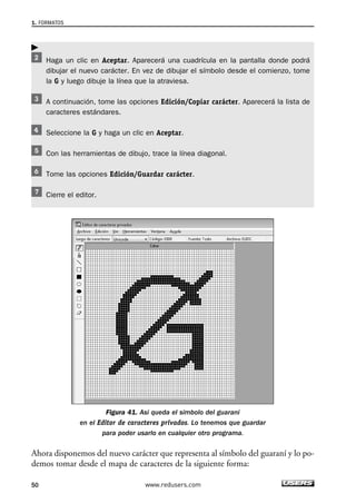 1. FORMATOS 
 
Haga un clic en Aceptar. Aparecerá una cuadrícula en la pantalla donde podrá 
dibujar el nuevo carácter. En vez de dibujar el símbolo desde el comienzo, tome 
la G y luego dibuje la línea que la atraviesa. 
A continuación, tome las opciones Edición/Copiar carácter. Aparecerá la lista de 
caracteres estándares. 
Seleccione la G y haga un clic en Aceptar. 
Con las herramientas de dibujo, trace la línea diagonal. 
Tome las opciones Edición/Guardar carácter. 
Cierre el editor. 
Figura 41. Así queda el símbolo del guaraní 
en el Editor de caracteres privados. Lo tenemos que guardar 
para poder usarlo en cualquier otro programa. 
Ahora disponemos del nuevo carácter que representa al símbolo del guaraní y lo po-demos 
tomar desde el mapa de caracteres de la siguiente forma: 
50 www.redusers.com 
 