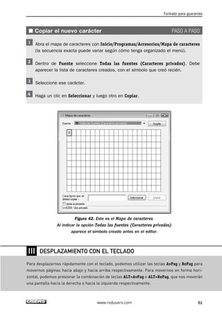 ■ Copiar el nuevo carácter PASO A PASO 
Abra el mapa de caracteres con Inicio/Programas/Accesorios/Mapa de caracteres 
(la secuencia exacta puede variar según cómo tenga organizado el menú). 
Dentro de Fuente seleccione Todas las fuentes (Caracteres privados). Debe 
aparecer la lista de caracteres creados, con el símbolo que creó recién. 
Seleccione ese carácter. 
Haga un clic en Seleccionar y luego otro en Copiar. 
Figura 42. Este es el Mapa de caracteres. 
Al indicar la opción Todas las fuentes (Caracteres privados) 
aparece el símbolo creado antes en el editor. 
Formato para guaraníes 
DESPLAZAMIENTO CON EL TECLADO 
www.redusers.com 51 
❘❘❘ 
Para desplazarnos rápidamente con el teclado, podemos utilizar las teclas AvPag y RePag para 
movernos páginas hacia abajo y hacia arriba respectivamente. Para movernos en forma hori-zontal, 
podemos presionar la combinación de teclas ALT+AvPag o ALT+RePag, que nos moverán 
una pantalla hacia la derecha o hacia la izquierda respectivamente. 
 