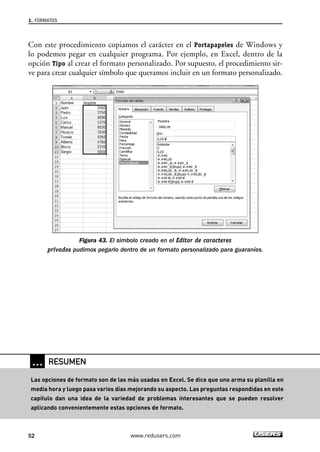 1. FORMATOS 
Con este procedimiento copiamos el carácter en el Portapapeles de Windows y 
lo podemos pegar en cualquier programa. Por ejemplo, en Excel, dentro de la 
opción Tipo al crear el formato personalizado. Por supuesto, el procedimiento sir-ve 
para crear cualquier símbolo que queramos incluir en un formato personalizado. 
Figura 43. El símbolo creado en el Editor de caracteres 
privados pudimos pegarlo dentro de un formato personalizado para guaraníes. 
… RESUMEN 
Las opciones de formato son de las más usadas en Excel. Se dice que uno arma su planilla en 
media hora y luego pasa varios días mejorando su aspecto. Las preguntas respondidas en este 
capítulo dan una idea de la variedad de problemas interesantes que se pueden resolver 
aplicando convenientemente estas opciones de formato. 
52 www.redusers.com 
 