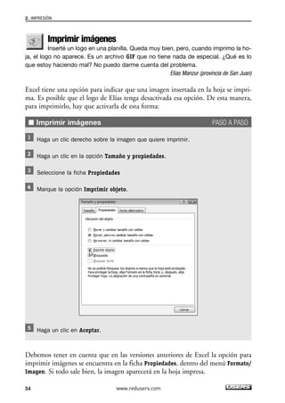 2. IMPRESIÓN 
Imprimir imágenes 
Inserté un logo en una planilla. Queda muy bien, pero, cuando imprimo la ho-ja, 
el logo no aparece. Es un archivo GIF que no tiene nada de especial. ¿Qué es lo 
que estoy haciendo mal? No puedo darme cuenta del problema. 
Elías Manzur (provincia de San Juan) 
Excel tiene una opción para indicar que una imagen insertada en la hoja se impri-ma. 
Es posible que el logo de Elías tenga desactivada esa opción. De esta manera, 
para imprimirlo, hay que activarla de esta forma: 
■ Imprimir imágenes PASO A PASO 
Haga un clic derecho sobre la imagen que quiere imprimir. 
Haga un clic en la opción Tamaño y propiedades. 
Seleccione la ficha Propiedades 
Marque la opción Imprimir objeto. 
Haga un clic en Aceptar. 
Debemos tener en cuenta que en las versiones anteriores de Excel la opción para 
imprimir imágenes se encuentra en la ficha Propiedades, dentro del menú Formato/ 
Imagen. Si todo sale bien, la imagen aparecerá en la hoja impresa. 
54 www.redusers.com 
 