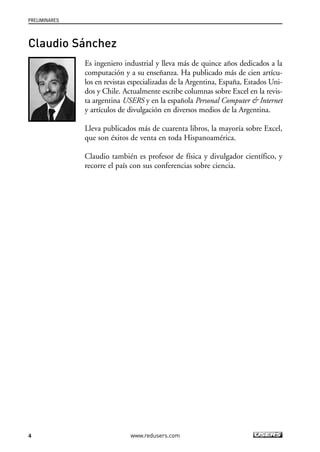 PRELIMINARES 
4 
www.redusers.com 
Claudio Sánchez 
Es ingeniero industrial y lleva más de quince años dedicados a la 
computación y a su enseñanza. Ha publicado más de cien artícu-los 
en revistas especializadas de la Argentina, España, Estados Uni-dos 
y Chile. Actualmente escribe columnas sobre Excel en la revis-ta 
argentina USERS y en la española Personal Computer & Internet 
y artículos de divulgación en diversos medios de la Argentina. 
Lleva publicados más de cuarenta libros, la mayoría sobre Excel, 
que son éxitos de venta en toda Hispanoamérica. 
Claudio también es profesor de física y divulgador científico, y 
recorre el país con sus conferencias sobre ciencia. 
 