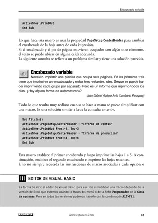 ActiveSheet.PrintOut 
End Sub 
Encabezado variable 
Lo que hace esta macro es usar la propiedad PageSetup.CenterHeader para cambiar 
el encabezado de la hoja antes de cada impresión. 
Si el encabezado y el pie de página estuvieran ocupados con algún otro elemento, 
el texto se puede ubicar en alguna celda adecuada. 
La siguiente consulta se refiere a un problema similar y tiene una solución parecida. 
Encabezado variable 
Necesito imprimir una planilla que ocupa seis páginas. En las primeras tres 
tiene que imprimirse un encabezado y en las tres restantes, otro. Sé que se puede ha-cer 
imprimiendo cada grupo por separado. Pero es un informe que imprimo todos los 
días. ¿Hay alguna forma de automatizarlo? 
Juan Gabriel Agüero Ávila (Lambaré, Paraguay) 
Todo lo que resulta muy tedioso cuando se hace a mano se puede simplificar con 
una macro. Es una solución similar a la de la consulta anterior. 
Sub Titulos() 
ActiveSheet.PageSetup.CenterHeader = “Informe de ventas” 
ActiveSheet.PrintOut From:=1, To:=3 
ActiveSheet.PageSetup.CenterHeader = “Informe de producción” 
ActiveSheet.PrintOut From:=4, To:=6 
End Sub 
Esta macro establece el primer encabezado y luego imprime las hojas 1 a 3. A con-tinuación, 
establece el segundo encabezado e imprime las hojas restantes. 
Uno no siempre recuerda las instrucciones de macro asociadas a cada opción o 
EDITOR DE VISUAL BASIC 
www.redusers.com 61 
❘❘❘ 
La forma de abrir el editor de Visual Basic (para escribir o modificar una macro) depende de la 
versión de Excel que estemos usando: a través del menú o de la ficha Programador de la Cinta 
de opciones. Pero en todas las versiones podemos hacerlo con la combinación ALT+F11. 
 
