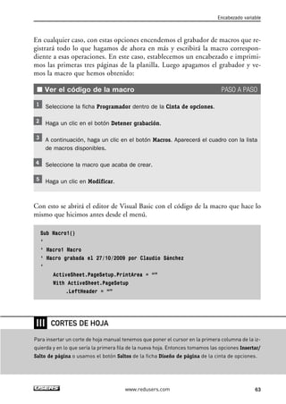 En cualquier caso, con estas opciones encendemos el grabador de macros que re-gistrará 
todo lo que hagamos de ahora en más y escribirá la macro correspon-diente 
a esas operaciones. En este caso, establecemos un encabezado e imprimi-mos 
las primeras tres páginas de la planilla. Luego apagamos el grabador y ve-mos 
la macro que hemos obtenido: 
■ Ver el código de la macro PASO A PASO 
Seleccione la ficha Programador dentro de la Cinta de opciones. 
Haga un clic en el botón Detener grabación. 
A continuación, haga un clic en el botón Macros. Aparecerá el cuadro con la lista 
de macros disponibles. 
Seleccione la macro que acaba de crear. 
Haga un clic en Modificar. 
Con esto se abrirá el editor de Visual Basic con el código de la macro que hace lo 
mismo que hicimos antes desde el menú. 
Sub Macro1() 
‘ 
‘ Macro1 Macro 
‘ Macro grabada el 27/10/2009 por Claudio Sánchez 
‘ 
ActiveSheet.PageSetup.PrintArea = “” 
With ActiveSheet.PageSetup 
.LeftHeader = “” 
Encabezado variable 
www.redusers.com 63 
❘❘❘ 
CORTES DE HOJA 
Para insertar un corte de hoja manual tenemos que poner el cursor en la primera columna de la iz-quierda 
y en lo que sería la primera fila de la nueva hoja. Entonces tomamos las opciones Insertar/ 
Salto de página o usamos el botón Saltos de la ficha Diseño de página de la cinta de opciones. 
 