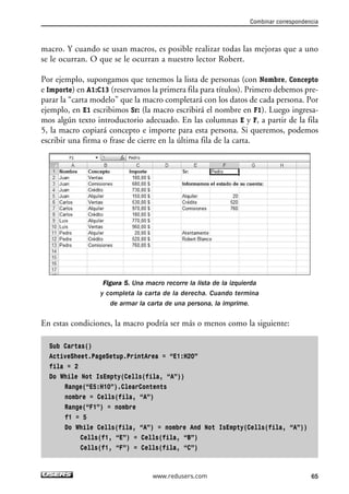 macro. Y cuando se usan macros, es posible realizar todas las mejoras que a uno 
se le ocurran. O que se le ocurran a nuestro lector Robert. 
Por ejemplo, supongamos que tenemos la lista de personas (con Nombre, Concepto 
e Importe) en A1:C13 (reservamos la primera fila para títulos). Primero debemos pre-parar 
la “carta modelo” que la macro completará con los datos de cada persona. Por 
ejemplo, en E1 escribimos Sr: (la macro escribirá el nombre en F1). Luego ingresa-mos 
algún texto introductorio adecuado. En las columnas E y F, a partir de la fila 
5, la macro copiará concepto e importe para esta persona. Si queremos, podemos 
escribir una firma o frase de cierre en la última fila de la carta. 
Figura 5. Una macro recorre la lista de la izquierda 
y completa la carta de la derecha. Cuando termina 
de armar la carta de una persona, la imprime. 
En estas condiciones, la macro podría ser más o menos como la siguiente: 
Sub Cartas() 
ActiveSheet.PageSetup.PrintArea = “E1:H20” 
fila = 2 
Do While Not IsEmpty(Cells(fila, “A”)) 
Range(“E5:H10”).ClearContents 
nombre = Cells(fila, “A”) 
Range(“F1”) = nombre 
f1 = 5 
Do While Cells(fila, “A”) = nombre And Not IsEmpty(Cells(fila, “A”)) 
Cells(f1, “E”) = Cells(fila, “B”) 
Cells(f1, “F”) = Cells(fila, “C”) 
Combinar correspondencia 
www.redusers.com 65 
 