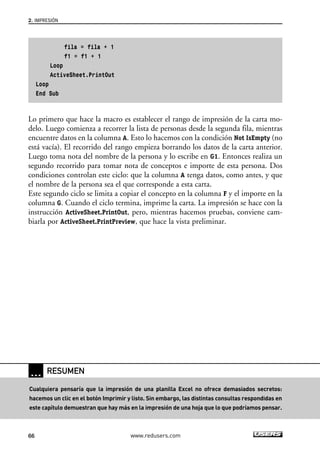 fila = fila + 1 
f1 = f1 + 1 
2. IMPRESIÓN 
Loop 
ActiveSheet.PrintOut 
Loop 
End Sub 
Lo primero que hace la macro es establecer el rango de impresión de la carta mo-delo. 
Luego comienza a recorrer la lista de personas desde la segunda fila, mientras 
encuentre datos en la columna A. Esto lo hacemos con la condición Not IsEmpty (no 
está vacía). El recorrido del rango empieza borrando los datos de la carta anterior. 
Luego toma nota del nombre de la persona y lo escribe en G1. Entonces realiza un 
segundo recorrido para tomar nota de conceptos e importe de esta persona. Dos 
condiciones controlan este ciclo: que la columna A tenga datos, como antes, y que 
el nombre de la persona sea el que corresponde a esta carta. 
Este segundo ciclo se limita a copiar el concepto en la columna F y el importe en la 
columna G. Cuando el ciclo termina, imprime la carta. La impresión se hace con la 
instrucción ActiveSheet.PrintOut, pero, mientras hacemos pruebas, conviene cam-biarla 
por ActiveSheet.PrintPreview, que hace la vista preliminar. 
… RESUMEN 
Cualquiera pensaría que la impresión de una planilla Excel no ofrece demasiados secretos: 
hacemos un clic en el botón Imprimir y listo. Sin embargo, las distintas consultas respondidas en 
este capítulo demuestran que hay más en la impresión de una hoja que lo que podríamos pensar. 
66 www.redusers.com 
 