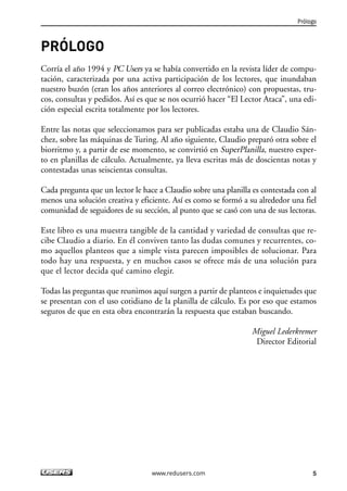 Prólogo 
5 
PRÓLOGO 
Corría el año 1994 y PC Users ya se había convertido en la revista líder de compu-tación, 
caracterizada por una activa participación de los lectores, que inundaban 
nuestro buzón (eran los años anteriores al correo electrónico) con propuestas, tru-cos, 
consultas y pedidos. Así es que se nos ocurrió hacer “El Lector Ataca”, una edi-ción 
especial escrita totalmente por los lectores. 
Entre las notas que seleccionamos para ser publicadas estaba una de Claudio Sán-chez, 
sobre las máquinas de Turing. Al año siguiente, Claudio preparó otra sobre el 
biorritmo y, a partir de ese momento, se convirtió en SuperPlanilla, nuestro exper-to 
en planillas de cálculo. Actualmente, ya lleva escritas más de doscientas notas y 
contestadas unas seiscientas consultas. 
Cada pregunta que un lector le hace a Claudio sobre una planilla es contestada con al 
menos una solución creativa y eficiente. Así es como se formó a su alrededor una fiel 
comunidad de seguidores de su sección, al punto que se casó con una de sus lectoras. 
Este libro es una muestra tangible de la cantidad y variedad de consultas que re-cibe 
Claudio a diario. En él conviven tanto las dudas comunes y recurrentes, co-mo 
aquellos planteos que a simple vista parecen imposibles de solucionar. Para 
todo hay una respuesta, y en muchos casos se ofrece más de una solución para 
que el lector decida qué camino elegir. 
Todas las preguntas que reunimos aquí surgen a partir de planteos e inquietudes que 
se presentan con el uso cotidiano de la planilla de cálculo. Es por eso que estamos 
seguros de que en esta obra encontrarán la respuesta que estaban buscando. 
Miguel Lederkremer 
Director Editorial 
www.redusers.com 
 