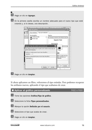 Haga un clic en Agregar. 
En la primera casilla escriba un nombre adecuado para el nuevo tipo que está 
creando y, si lo desea, una descripción. 
Haga un clic en Aceptar. 
Si ahora aplicamos un filtro, volveremos al tipo estándar. Pero podemos recuperar 
los atributos nuevos, aplicando el tipo que acabamos de crear. 
■ Aplicar el gráfico personalizado PASO A PASO 
Tome las opciones Gráfico/Tipo de gráfico. 
Seleccione la ficha Tipos personalizados. 
Marque la opción Definido por el usuario. 
Seleccione el tipo que acaba de crear. 
Haga un clic en Aceptar. 
Gráfico dinámico 
www.redusers.com 75 
 
 