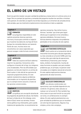 PRELIMINARES 
EL LIBRO DE UN VISTAZO 
Excel nos permite resolver una gran cantidad de problemas y tareas tanto en la oficina como en el 
hogar. Pero no siempre las opciones y comandos del programa resultan tan sencillos e intuitivos 
como parecen. En este libro un experto nos brinda respuesta a un sinnúmero de consultas de las 
más variadas, que nos mostrarán el potencial de la herramienta en todo su esplendor. 
Capítulo 1 
FORMATOS 
Las preguntas respondidas en este 
capítulo presentan diversas opciones, 
recursos y trucos para controlar el aspecto 
que muestran los datos de una hoja de Excel. 
Aunque los comandos básicos son bastante 
fáciles de usar, muchas veces nos 
encontramos con casos especiales que 
parecen escapar a todo formato convencional. 
Capítulo 2 
IMPRESIÓN 
Todos los usuarios de Excel sabemos 
imprimir las planillas. Conocemos cómo 
configurar el tamaño de la hoja, los márgenes 
y los encabezados. Pero las dificultades que 
aparecen a la hora de imprimir un archivo de 
Excel suelen ir más allá de las opciones de 
impresión propiamente dichas. En este 
capítulo resolveremos algunos problemas 
relacionados con la impresión de planillas, 
que no siempre tienen solución a través de 
las opciones convencionales. 
Capítulo 3 
GRÁFICOS 
Los gráficos son una opción atractiva de 
los programas de planilla de cálculo. Son fáciles 
de hacer y lindos de ver. Sin embargo, como 
todo en Excel, tienen sus secretos. A veces 
vemos gráficos muy interesantes, pero cuando 
tratamos de reproducirlos, no encontramos las 
opciones necesarias. Hay ciertos trucos y 
técnicas “secretas” que sirven para lograr 
efectos que no aparecen en los comandos y 
opciones estándares. Con esos trucos y 
técnicas daremos respuesta a los problemas 
planteados en las consultas de este capítulo. 
Capítulo 4 
LAS FUNCIONES ESPECIALES 
Excel cuenta con un arsenal de más de 
trescientas funciones para cálculos especiales. 
La más conocida es la función SUMA, pero hay 
muchas más, para todo tipo de operaciones 
matemáticas y financieras, para manejar 
textos, etcétera. Curiosamente, muchas de 
estas funciones se pueden usar para resolver 
problemas que, en principio, no parecen estar 
vinculadas con el objetivo natural de la función. 
En este capítulo explicaremos diversas 
aplicaciones de estas funciones. 
Capítulo 5 
CÁLCULOS CONDICIONALES 
Los cálculos condicionales son 
operaciones cuyo resultado depende de una 
condición. En general, estos cálculos se 
realizan con la función SI. Pero también hay 
otros casos en que esta función se usa junto 
con otras, en combinaciones no siempre 
obvias. En este capítulo plantearemos una 
gran variedad de problemas que se resuelven 
con este tipo de expresiones. Algunos muy 
simples y otros más complejos. 
6 www.redusers.com 
 