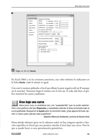Haga un clic en Cerrar. 
En Excel 2003 y en las versiones anteriores, este valor mínimo lo indicamos en 
la ficha Escala, todo lo demás es igual. 
Con esto le estamos pidiendo a Excel que dibuje la parte negativa del eje Y (aunque 
no la necesite). Hacemos luego lo mismo con el otro eje. Si todo sale bien, el grá-fico 
mostrará los cuatro cuadrantes. 
Área bajo una curva 
Hace poco tuve un problema con una “superplanilla” que no pude resolver. 
Hice unos gráficos del tipo Dispersión y necesitaba calcular el área encerrada bajo la 
curva graficada. Busqué en la Ayuda pero no encontré nada. ¿Hay alguna fórmula, op-ción 
o macro para calcular esta superficie? 
Alejandro Wikarczuk (Avellaneda, provincia de Buenos Aires) 
Hasta donde sabemos (pero no lo sabemos todo) no hay ninguna opción o fun-ción 
específica en Excel que nos permita calcular el área bajo una curva. Pero lo 
que se puede hacer es una aproximación geométrica. 
Área bajo una curva 
www.redusers.com 83 
 
 
