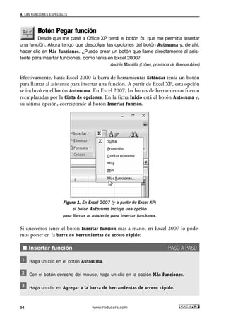 4. LAS FUNCIONES ESPECIALES 
Botón Pegar función 
Desde que me pasé a Office XP perdí el botón fx, que me permitía insertar 
una función. Ahora tengo que descolgar las opciones del botón Autosuma y, de ahí, 
hacer clic en Más funciones. ¿Puedo crear un botón que llame directamente al asis-tente 
para insertar funciones, como tenía en Excel 2000? 
Andrés Mansilla (Lobos, provincia de Buenos Aires) 
Efectivamente, hasta Excel 2000 la barra de herramientas Estándar tenía un botón 
para llamar al asistente para insertar una función. A partir de Excel XP, esta opción 
se incluyó en el botón Autosuma. En Excel 2007, las barras de herramientas fueron 
reemplazadas por la Cinta de opciones. En la ficha Inicio está el botón Autosuma y, 
su última opción, corresponde al botón Insertar función. 
Figura 1. En Excel 2007 (y a partir de Excel XP) 
el botón Autosuma incluye una opción 
para llamar al asistente para insertar funciones. 
Si queremos tener el botón Insertar función más a mano, en Excel 2007 lo pode-mos 
poner en la barra de herramientas de acceso rápido: 
■ Insertar función PASO A PASO 
Haga un clic en el botón Autosuma. 
Con el botón derecho del mouse, haga un clic en la opción Más funciones. 
Haga un clic en Agregar a la barra de herramientas de acceso rápido. 
94 www.redusers.com 
 