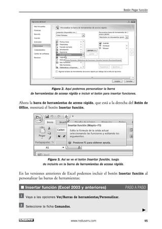 Figura 2. Aquí podemos personalizar la barra 
de herramientas de acceso rápido e incluir el botón para insertar funciones. 
Ahora la barra de herramientas de acceso rápido, que está a la derecha del Botón de 
Office, mostrará el botón Insertar función. 
Figura 3. Así se ve el botón Insertar función, luego 
de incluirlo en la barra de herramientas de acceso rápido. 
En las versiones anteriores de Excel podemos incluir el botón Insertar función al 
personalizar las barras de herramientas: 
■ Insertar función (Excel 2003 y anteriores) PASO A PASO 
Vaya a las opciones Ver/Barras de herramientas/Personalizar. 
Seleccione la ficha Comandos. 
Botón Pegar función 
 
www.redusers.com 95 
 