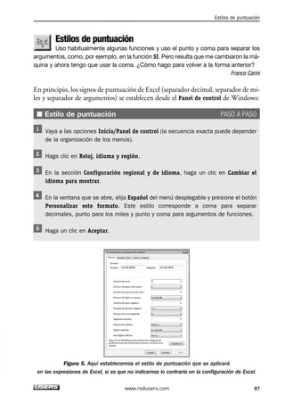 Estilos de puntuación 
Estilos de puntuación 
Uso habitualmente algunas funciones y uso el punto y coma para separar los 
argumentos, como, por ejemplo, en la función SI. Pero resulta que me cambiaron la má-quina 
y ahora tengo que usar la coma. ¿Cómo hago para volver a la forma anterior? 
Franco Carini 
En principio, los signos de puntuación de Excel (separador decimal, separador de mi-les 
y separador de argumentos) se establecen desde el Panel de control de Windows: 
■ Estilo de puntuación PASO A PASO 
Vaya a las opciones Inicio/Panel de control (la secuencia exacta puede depender 
de la organización de los menús). 
Haga clic en Reloj, idioma y región. 
En la sección Configuración regional y de idioma, haga un clic en Cambiar el 
idioma para mostrar. 
En la ventana que se abre, elija Español del menú desplegable y presione el botón 
Personalizar este formato. Este estilo corresponde a coma para separar 
decimales, punto para los miles y punto y coma para argumentos de funciones. 
Haga un clic en Aceptar. 
Figura 5. Aquí establecemos el estilo de puntuación que se aplicará 
en las expresiones de Excel, si es que no indicamos lo contrario en la configuración de Excel. 
www.redusers.com 97 
 