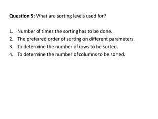 Question 5: What are sorting levels used for?

1.   Number of times the sorting has to be done.
2.   The preferred order of sorting on different parameters.
3.   To determine the number of rows to be sorted.
4.   To determine the number of columns to be sorted.
 