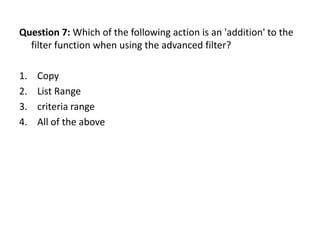 Question 7: Which of the following action is an 'addition' to the
  filter function when using the advanced filter?

1.   Copy
2.   List Range
3.   criteria range
4.   All of the above
 