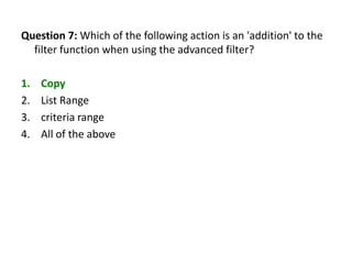 Question 7: Which of the following action is an 'addition' to the
  filter function when using the advanced filter?

1.   Copy
2.   List Range
3.   criteria range
4.   All of the above
 