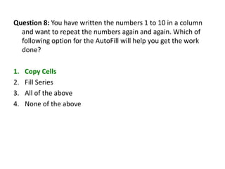 Question 8: You have written the numbers 1 to 10 in a column
  and want to repeat the numbers again and again. Which of
  following option for the AutoFill will help you get the work
  done?

1.   Copy Cells
2.   Fill Series
3.   All of the above
4.   None of the above
 