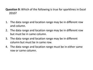 Question 9: Which of the following is true for sparklines in Excel
  2010?

1. The data range and location range may be in different row
   and column.
2. The data range and location range may be in different row
   but must be in same column.
3. The data range and location range may be in different
   column but must be in same row.
4. The data range and location range must be in either same
   row or same column.
 