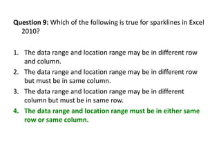 Question 9: Which of the following is true for sparklines in Excel
  2010?

1. The data range and location range may be in different row
   and column.
2. The data range and location range may be in different row
   but must be in same column.
3. The data range and location range may be in different
   column but must be in same row.
4. The data range and location range must be in either same
   row or same column.
 