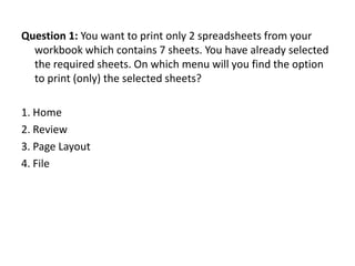 Question 1: You want to print only 2 spreadsheets from your
  workbook which contains 7 sheets. You have already selected
  the required sheets. On which menu will you find the option
  to print (only) the selected sheets?

1. Home
2. Review
3. Page Layout
4. File
 