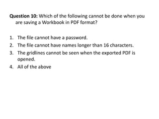 Question 10: Which of the following cannot be done when you
  are saving a Workbook in PDF format?

1. The file cannot have a password.
2. The file cannot have names longer than 16 characters.
3. The gridlines cannot be seen when the exported PDF is
   opened.
4. All of the above
 