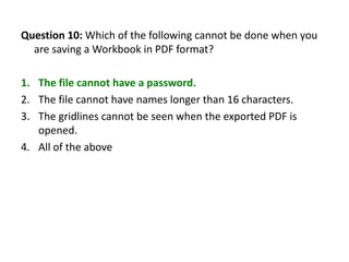 Question 10: Which of the following cannot be done when you
  are saving a Workbook in PDF format?

1. The file cannot have a password.
2. The file cannot have names longer than 16 characters.
3. The gridlines cannot be seen when the exported PDF is
   opened.
4. All of the above
 