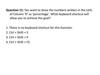 Question 11: You want to show the numbers written in the cells
  of Column 'D' as 'percentage'. What keyboard shortcut will
  allow you to achieve the goal?

1. There is no keyboard shortcut for this function.
2. Ctrl + Shift + 5
3. Ctrl + Shift + P
4. Ctrl + Shift + F5
 